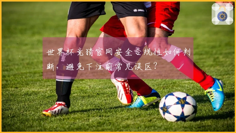 世界杯竞猜官网安全合规性如何判断，避免下注前常见误区？