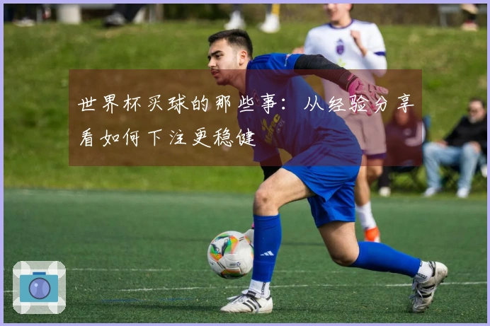 世界杯买球的那些事：从经验分享看如何下注更稳健