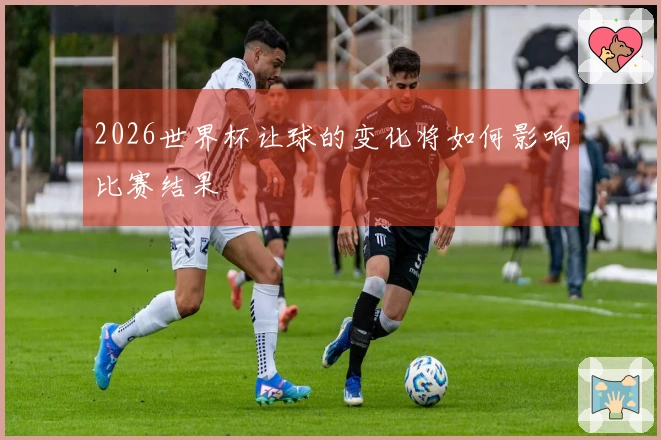 2026世界杯让球的变化将如何影响比赛结果